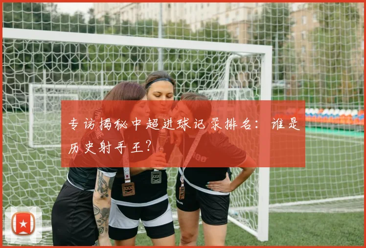 专访揭秘中超进球记录排名:谁是历史射手王?
