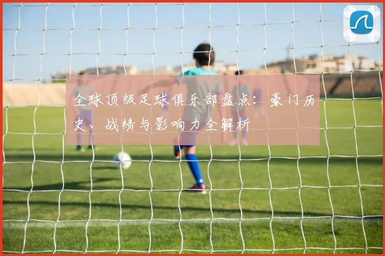全球顶级足球俱乐部盘点：豪门历史、战绩与影响力全解析