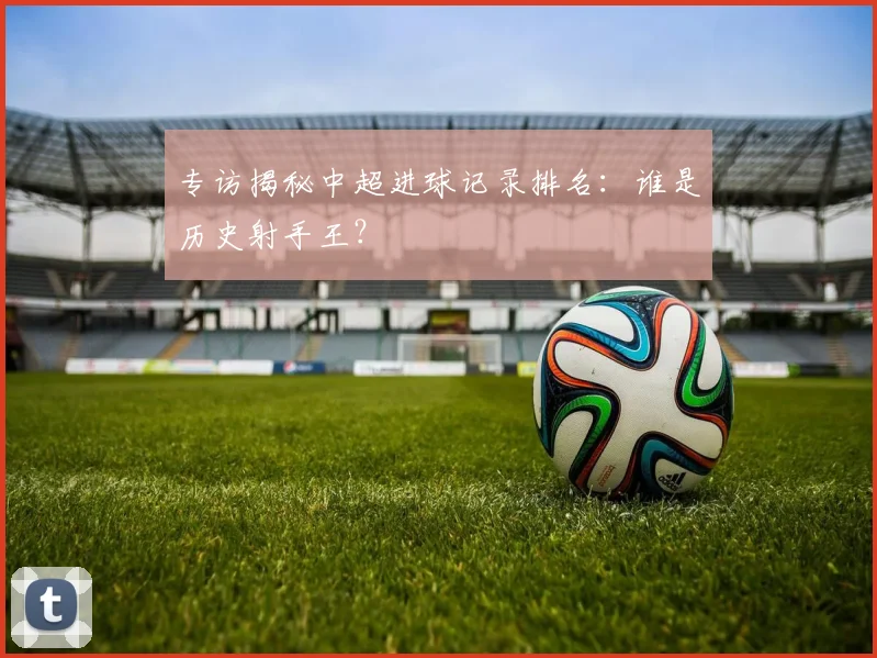 专访揭秘中超进球记录排名：谁是历史射手王？